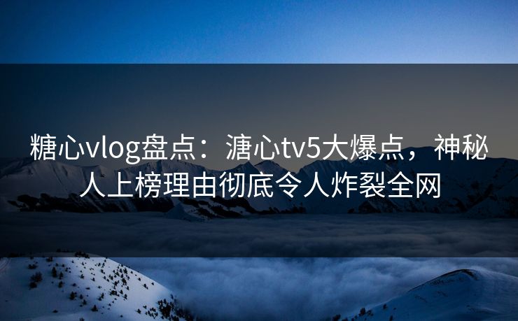 糖心vlog盘点：溏心tv5大爆点，神秘人上榜理由彻底令人炸裂全网
