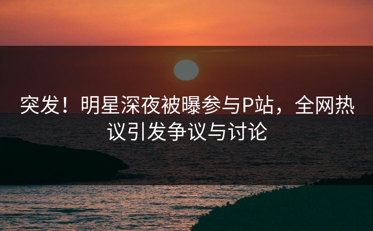 突发！明星深夜被曝参与P站，全网热议引发争议与讨论