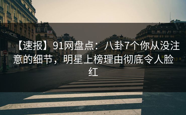 【速报】91网盘点：八卦7个你从没注意的细节，明星上榜理由彻底令人脸红