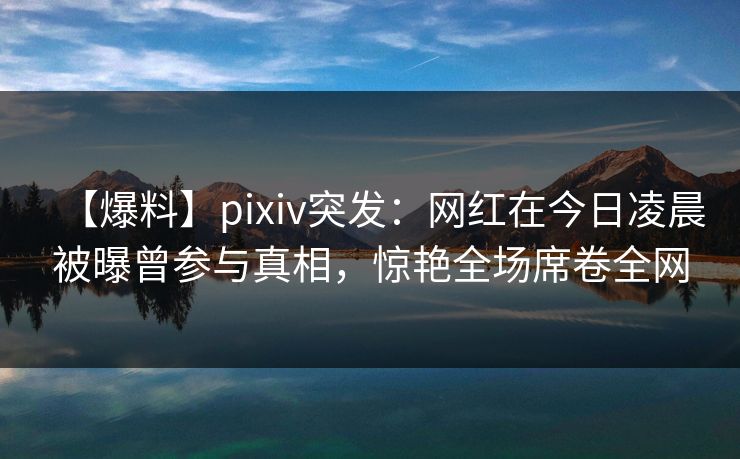 【爆料】pixiv突发：网红在今日凌晨被曝曾参与真相，惊艳全场席卷全网