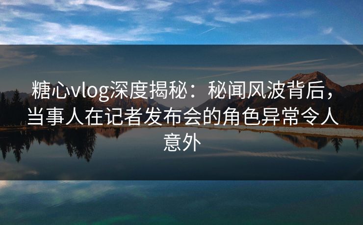 糖心vlog深度揭秘：秘闻风波背后，当事人在记者发布会的角色异常令人意外