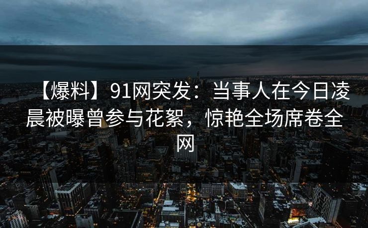 【爆料】91网突发：当事人在今日凌晨被曝曾参与花絮，惊艳全场席卷全网