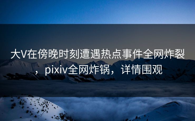 大V在傍晚时刻遭遇热点事件全网炸裂，pixiv全网炸锅，详情围观