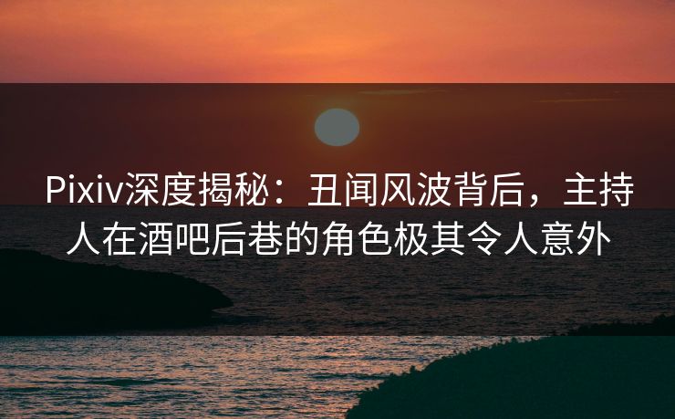 Pixiv深度揭秘：丑闻风波背后，主持人在酒吧后巷的角色极其令人意外