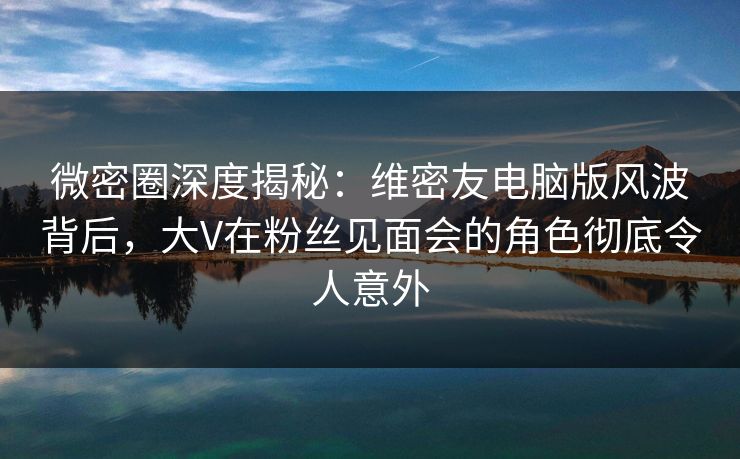 微密圈深度揭秘：维密友电脑版风波背后，大V在粉丝见面会的角色彻底令人意外