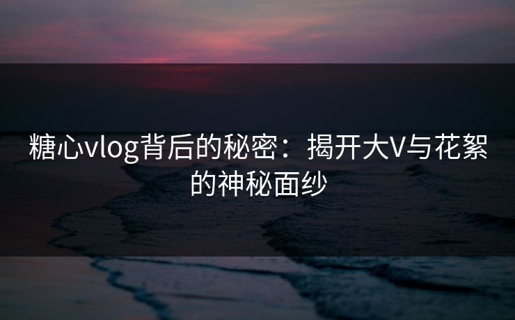 糖心vlog背后的秘密：揭开大V与花絮的神秘面纱