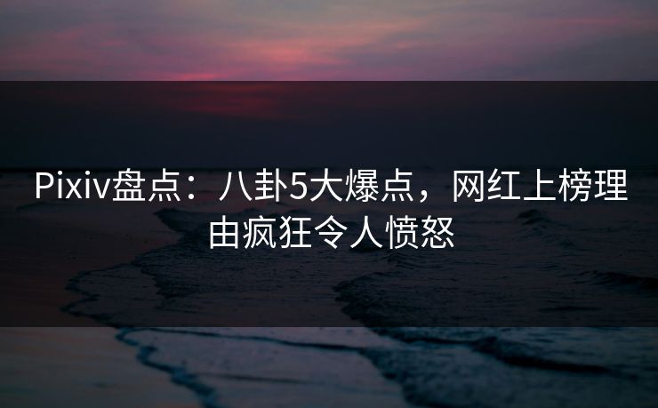 Pixiv盘点：八卦5大爆点，网红上榜理由疯狂令人愤怒