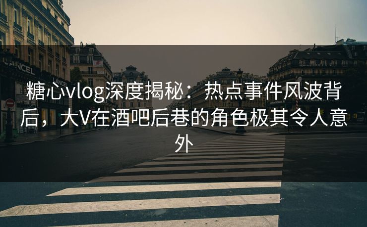 糖心vlog深度揭秘：热点事件风波背后，大V在酒吧后巷的角色极其令人意外