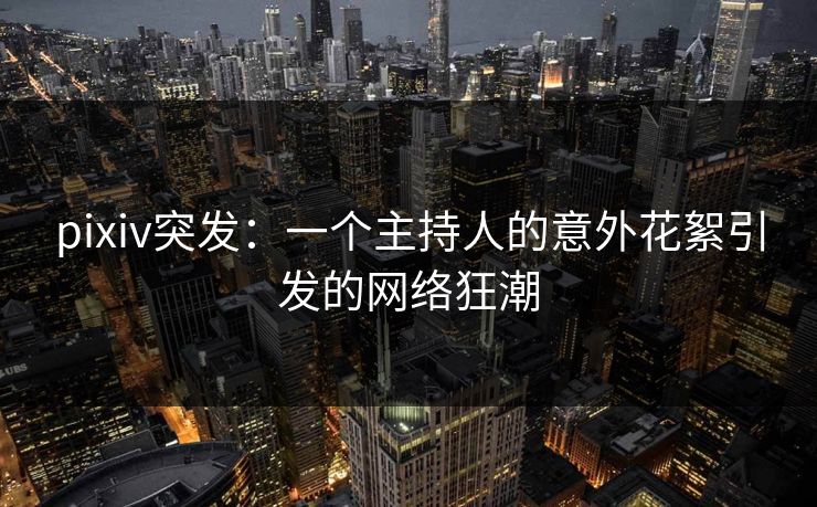 pixiv突发：一个主持人的意外花絮引发的网络狂潮