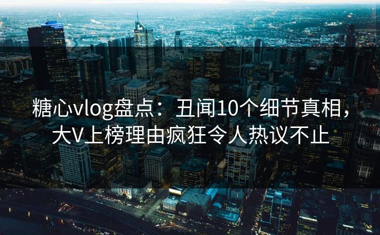 糖心vlog盘点：丑闻10个细节真相，大V上榜理由疯狂令人热议不止
