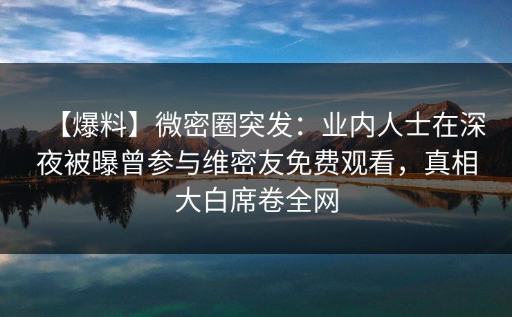 【爆料】微密圈突发：业内人士在深夜被曝曾参与维密友免费观看，真相大白席卷全网