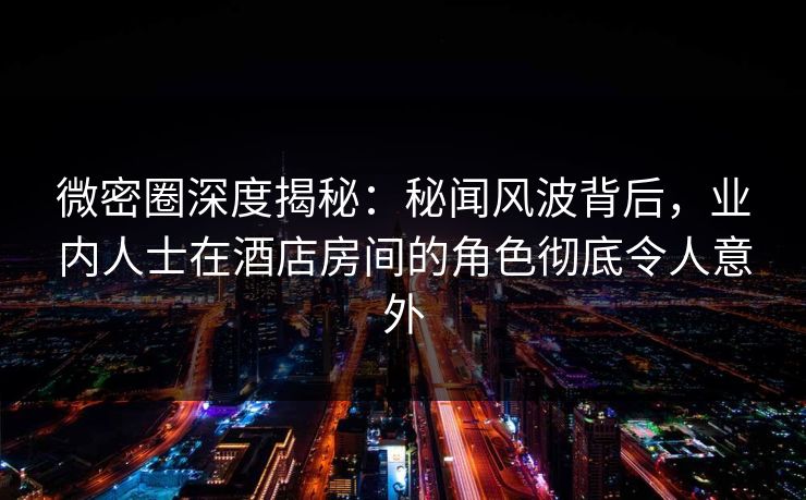 微密圈深度揭秘：秘闻风波背后，业内人士在酒店房间的角色彻底令人意外