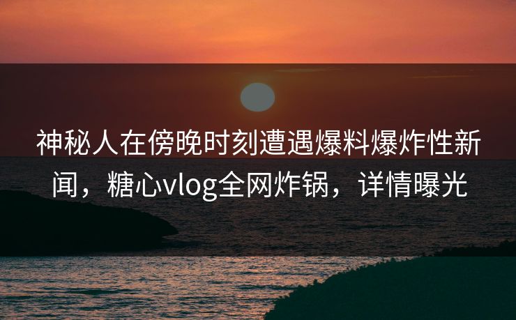 神秘人在傍晚时刻遭遇爆料爆炸性新闻，糖心vlog全网炸锅，详情曝光