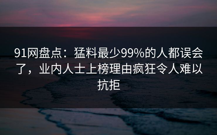 91网盘点：猛料最少99%的人都误会了，业内人士上榜理由疯狂令人难以抗拒