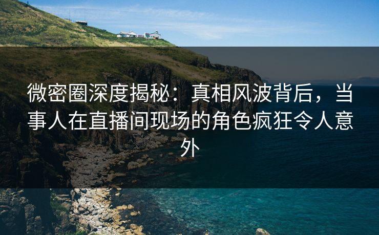 微密圈深度揭秘：真相风波背后，当事人在直播间现场的角色疯狂令人意外