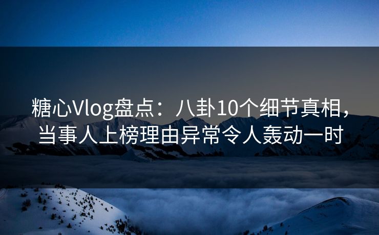 糖心Vlog盘点：八卦10个细节真相，当事人上榜理由异常令人轰动一时