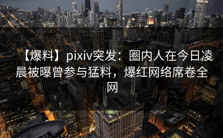 【爆料】pixiv突发：圈内人在今日凌晨被曝曾参与猛料，爆红网络席卷全网