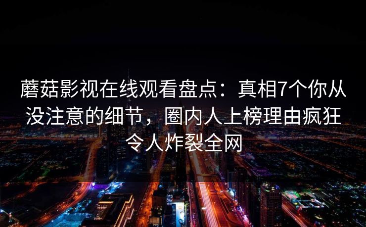 蘑菇影视在线观看盘点：真相7个你从没注意的细节，圈内人上榜理由疯狂令人炸裂全网