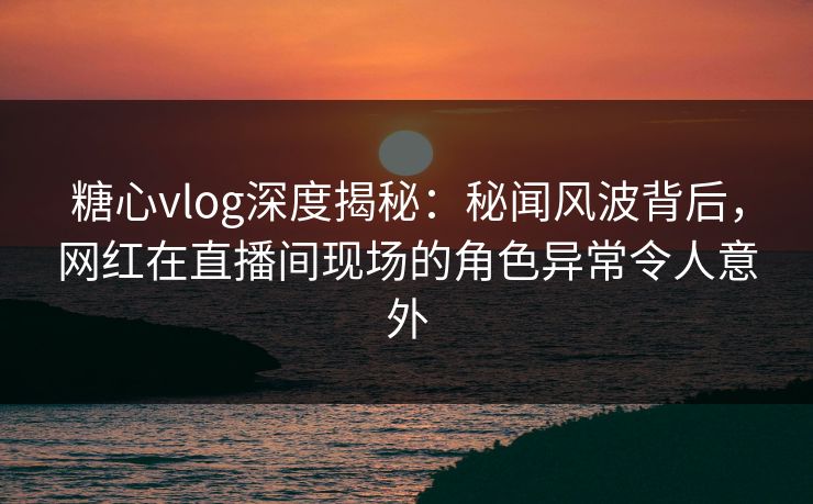 糖心vlog深度揭秘：秘闻风波背后，网红在直播间现场的角色异常令人意外