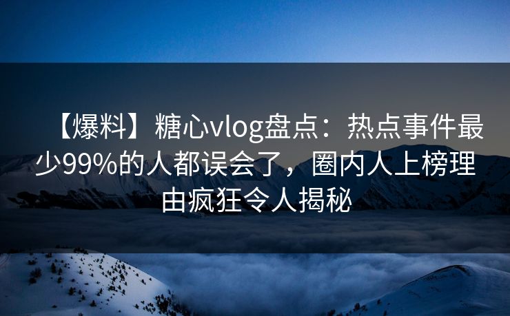 【爆料】糖心vlog盘点：热点事件最少99%的人都误会了，圈内人上榜理由疯狂令人揭秘