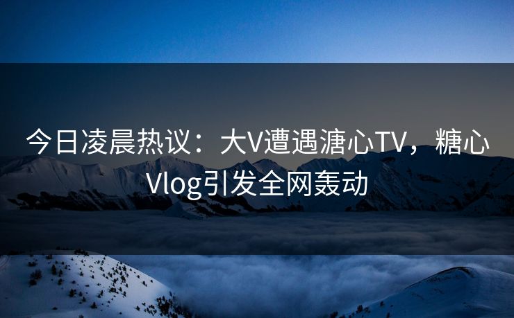今日凌晨热议：大V遭遇溏心TV，糖心Vlog引发全网轰动