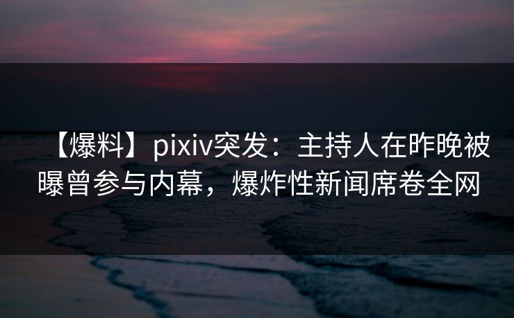 【爆料】pixiv突发：主持人在昨晚被曝曾参与内幕，爆炸性新闻席卷全网