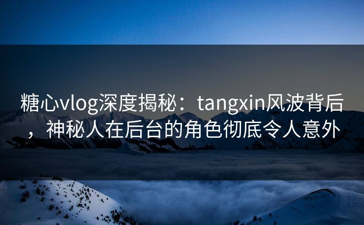 糖心vlog深度揭秘:tangxin风波背后,神秘人在后台的角色彻底令人意外 糖心vlog深度揭秘:tangxin风波背后,神秘人在后台的角色彻底令人意外