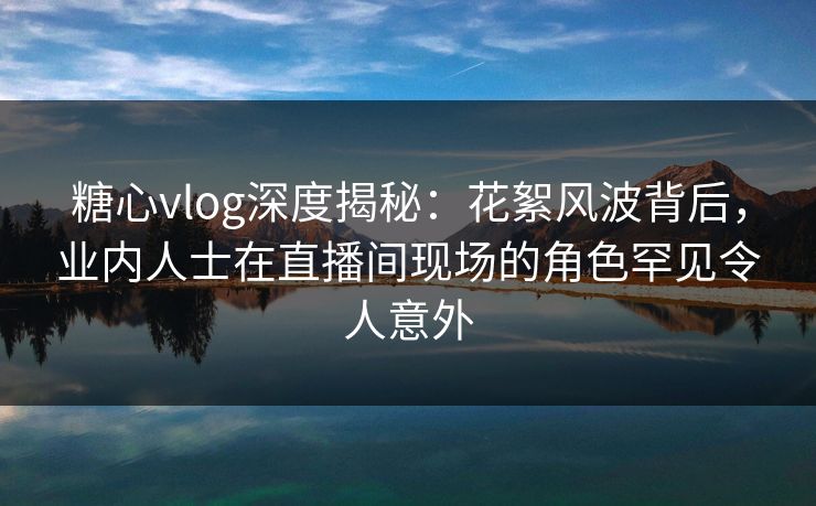 糖心vlog深度揭秘：花絮风波背后，业内人士在直播间现场的角色罕见令人意外