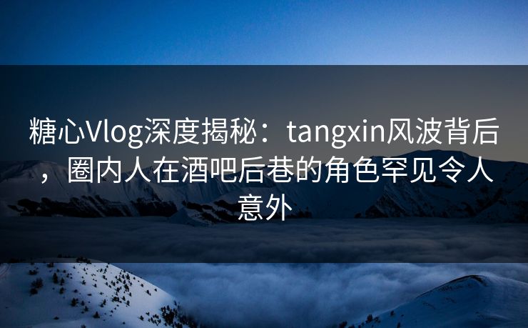 糖心Vlog深度揭秘：tangxin风波背后，圈内人在酒吧后巷的角色罕见令人意外