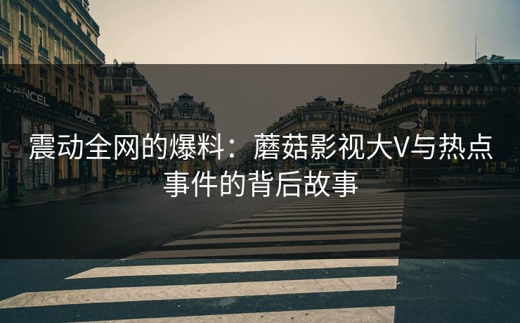 震动全网的爆料：蘑菇影视大V与热点事件的背后故事