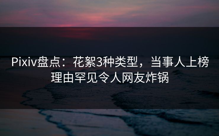 Pixiv盘点：花絮3种类型，当事人上榜理由罕见令人网友炸锅