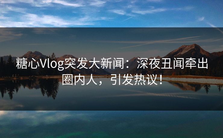 糖心Vlog突发大新闻：深夜丑闻牵出圈内人，引发热议！